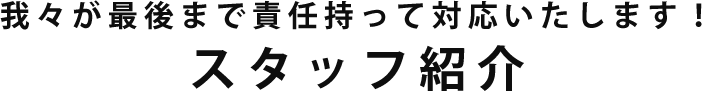 我々が最後まで責任持って対応いたします！スタッフ紹介